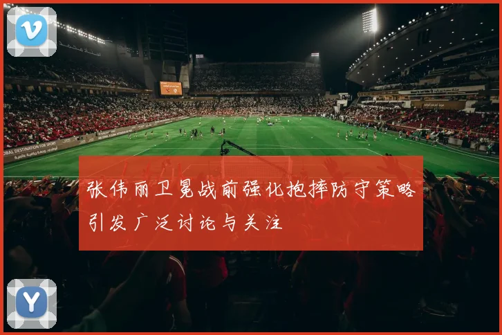 张伟丽卫冕战前强化抱摔防守策略引发广泛讨论与关注