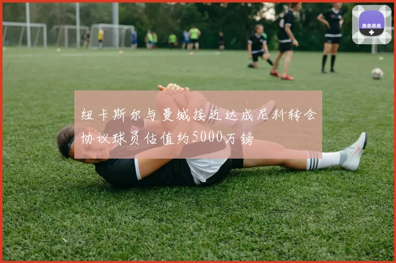 纽卡斯尔与曼城接近达成尼科转会协议球员估值约5000万镑