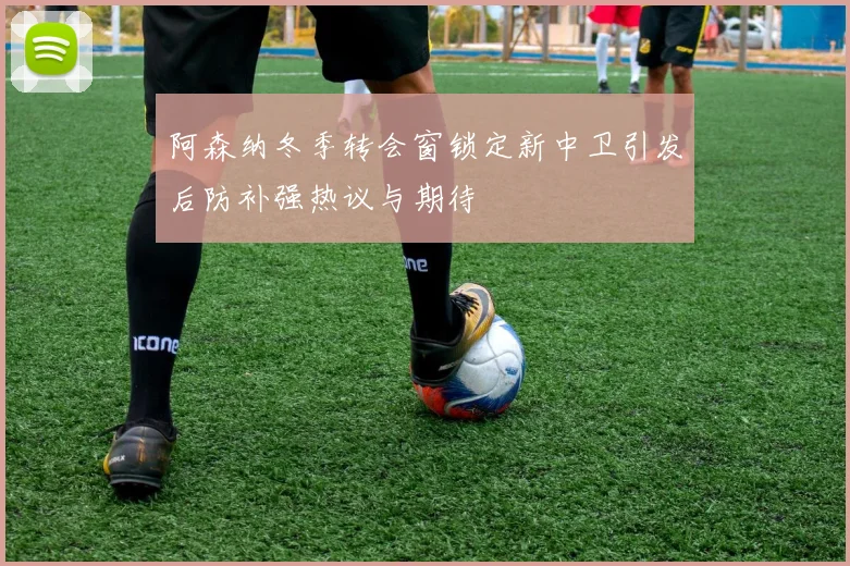 阿森纳冬季转会窗锁定新中卫引发后防补强热议与期待
