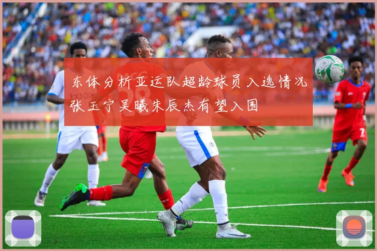 东体分析亚运队超龄球员入选情况张玉宁吴曦朱辰杰有望入围