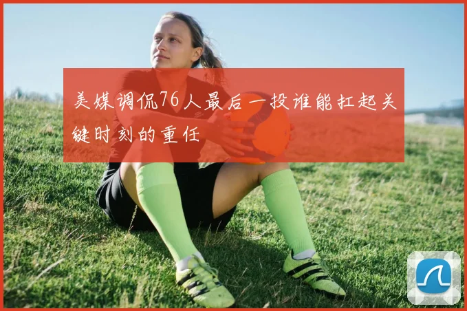 美媒调侃76人最后一投谁能扛起关键时刻的重任