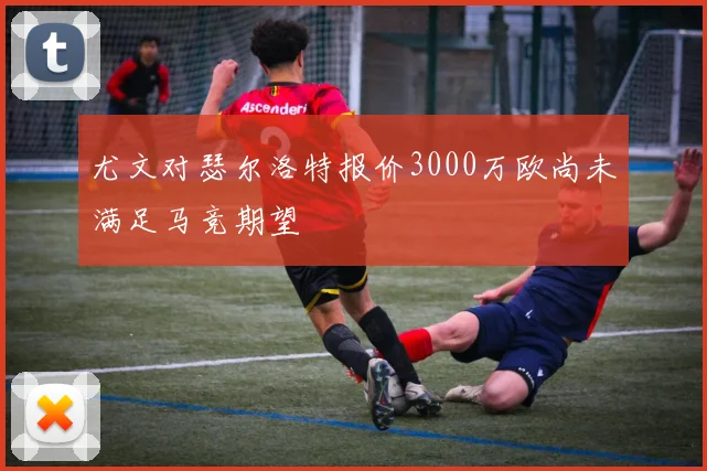 尤文对瑟尔洛特报价3000万欧尚未满足马竞期望