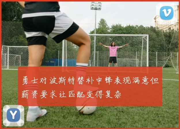 勇士对波斯特替补中锋表现满意但薪资要求让匹配变得复杂